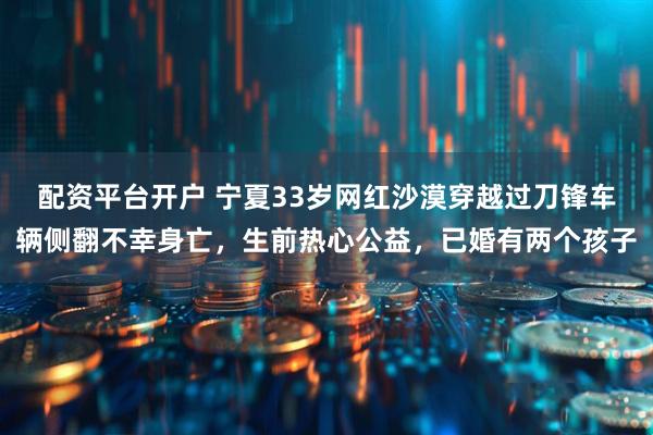 配资平台开户 宁夏33岁网红沙漠穿越过刀锋车辆侧翻不幸身亡，生前热心公益，已婚有两个孩子