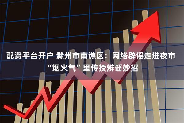 配资平台开户 滁州市南谯区：网络辟谣走进夜市 “烟火气”里传授辨谣妙招