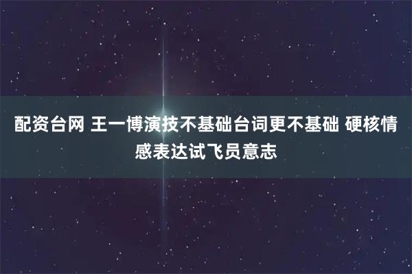 配资台网 王一博演技不基础台词更不基础 硬核情感表达试飞员意志