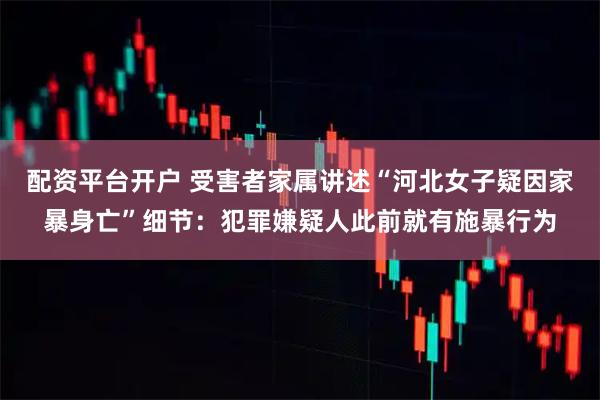 配资平台开户 受害者家属讲述“河北女子疑因家暴身亡”细节：犯罪嫌疑人此前就有施暴行为