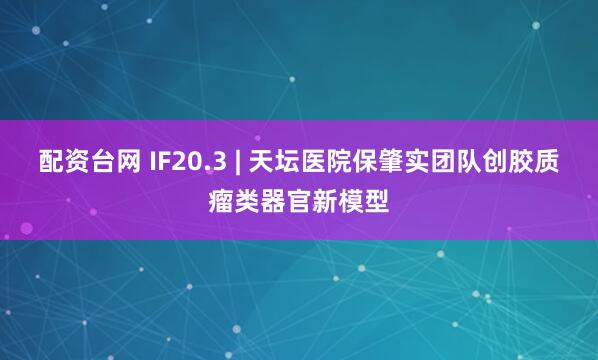 配资台网 IF20.3 | 天坛医院保肇实团队创胶质瘤类器官新模型