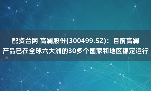 配资台网 高澜股份(300499.SZ)：目前高澜产品已在全球六大洲的30多个国家和地区稳定运行