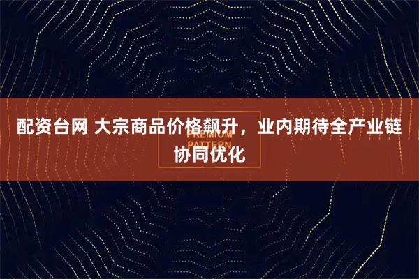 配资台网 大宗商品价格飙升，业内期待全产业链协同优化