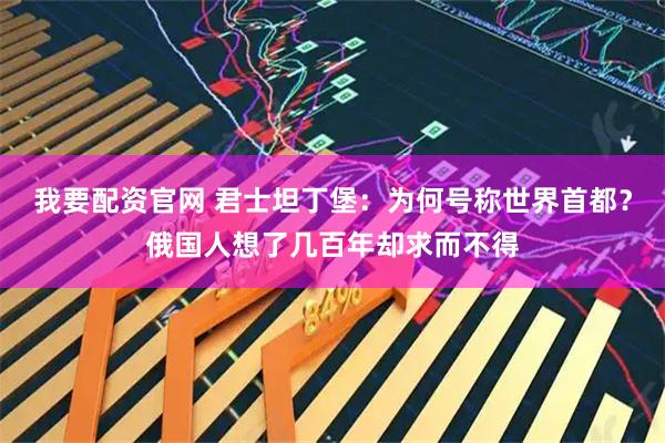 我要配资官网 君士坦丁堡：为何号称世界首都？俄国人想了几百年却求而不得