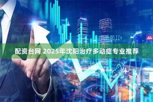 配资台网 2025年沈阳治疗多动症专业推荐