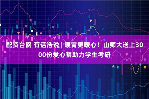 配资台网 有话浩说 | 暖胃更暖心！山师大送上3000份爱心餐助力学生考研