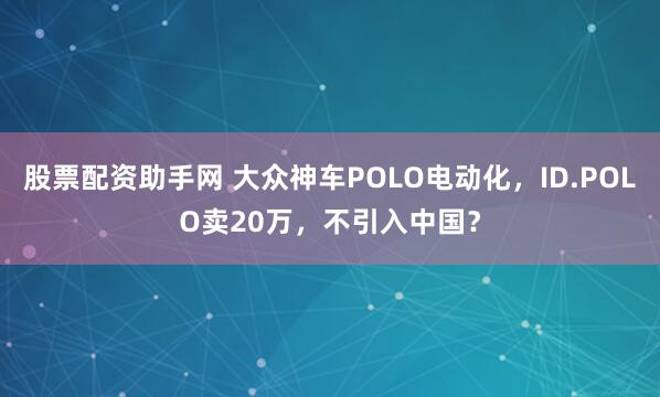 股票配资助手网 大众神车POLO电动化，ID.POLO卖20万，不引入中国？