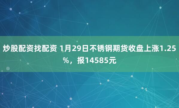炒股配资找配资 1月29日不锈钢期货收盘上涨1.25%，报14585元