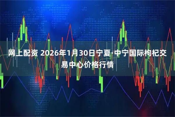 网上配资 2026年1月30日宁夏·中宁国际枸杞交易中心价格行情