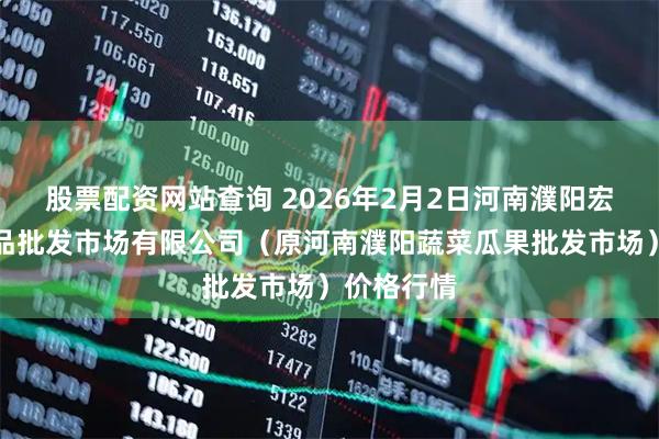 股票配资网站查询 2026年2月2日河南濮阳宏进农副产品批发市场有限公司（原河南濮阳蔬菜瓜果批发市场）价格行情