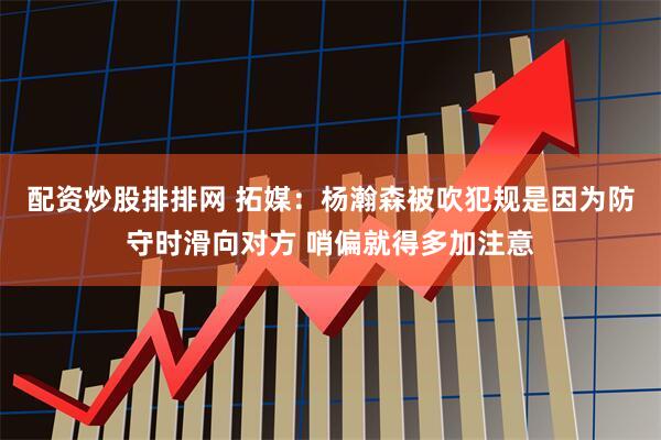 配资炒股排排网 拓媒：杨瀚森被吹犯规是因为防守时滑向对方 哨偏就得多加注意