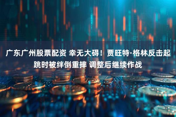 广东广州股票配资 幸无大碍！贾旺特·格林反击起跳时被绊倒重摔 调整后继续作战