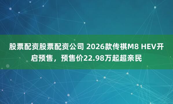 股票配资股票配资公司 2026款传祺M8 HEV开启预售，预售价22.98万起超亲民