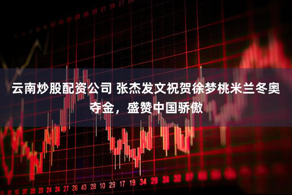 云南炒股配资公司 张杰发文祝贺徐梦桃米兰冬奥夺金，盛赞中国骄傲