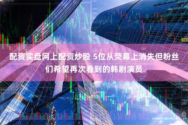 配资实盘网上配资炒股 5位从荧幕上消失但粉丝们希望再次看到的韩剧演员