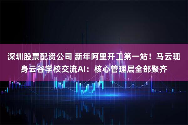 深圳股票配资公司 新年阿里开工第一站！马云现身云谷学校交流AI：核心管理层全部聚齐