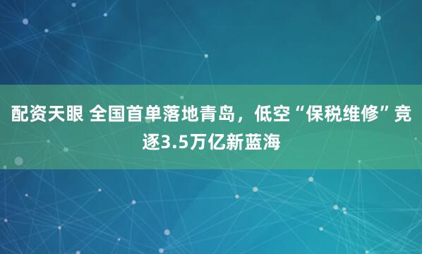 配资天眼 全国首单落地青岛，低空“保税维修”竞逐3.5万亿新蓝海