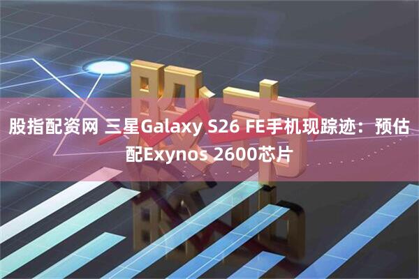 股指配资网 三星Galaxy S26 FE手机现踪迹：预估配Exynos 2600芯片