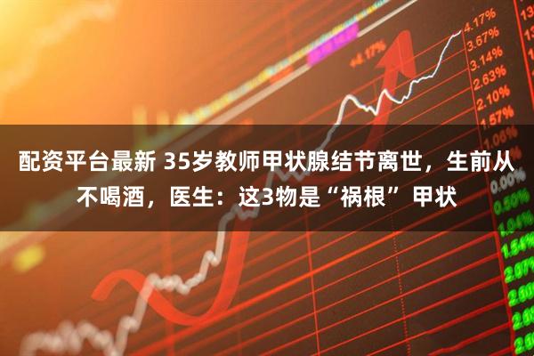 配资平台最新 35岁教师甲状腺结节离世，生前从不喝酒，医生：这3物是“祸根” 甲状