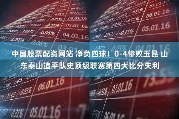 中国股票配资网站 净负四球！0-4惨败玉昆 山东泰山追平队史顶级联赛第四大比分失利