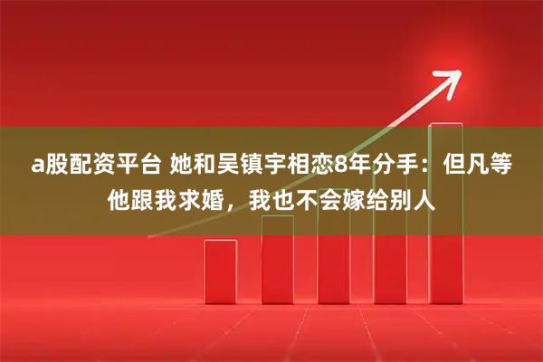 a股配资平台 她和吴镇宇相恋8年分手：但凡等他跟我求婚，我也不会嫁给别人