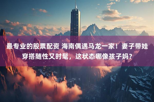 最专业的股票配资 海南偶遇马龙一家!妻子带娃穿搭随性又时髦,这状态哪像孩子妈?