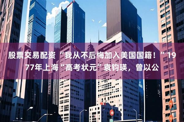 股票交易配资 “我从不后悔加入美国国籍！”1977年上海“高考状元”袁钧瑛，曾以公