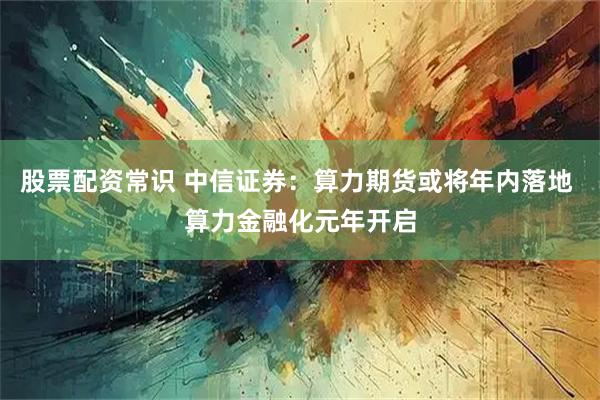 股票配资常识 中信证券：算力期货或将年内落地 算力金融化元年开启