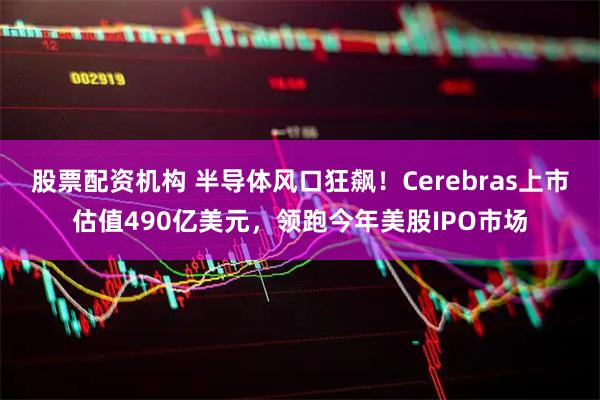 股票配资机构 半导体风口狂飙！Cerebras上市估值490亿美元，领跑今年美股IPO市场