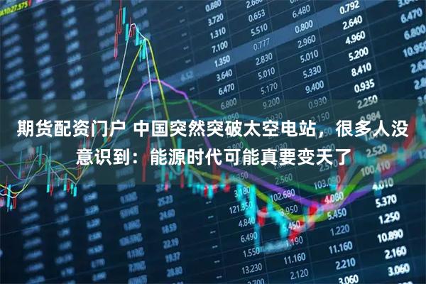 期货配资门户 中国突然突破太空电站，很多人没意识到：能源时代可能真要变天了