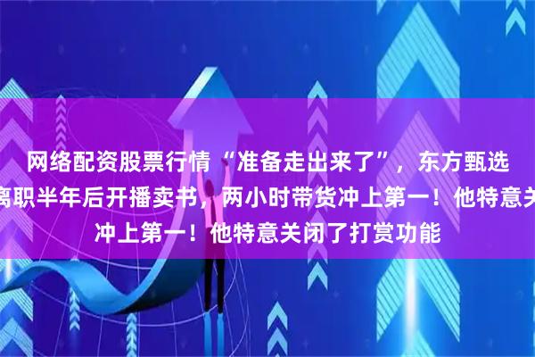 网络配资股票行情 “准备走出来了”，东方甄选前CEO孙东旭离职半年后开播卖书，两小时带货冲上第一！他特意关闭了打赏功能