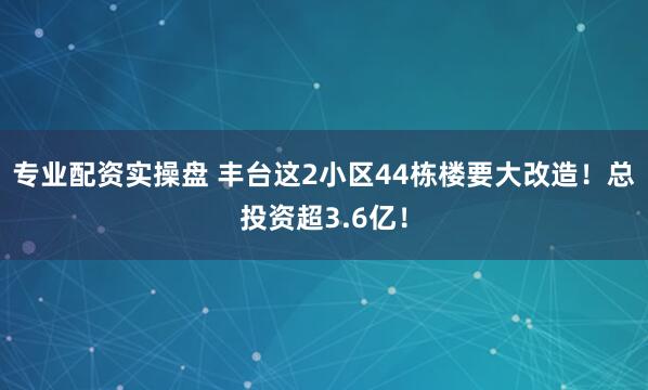 专业配资实操盘 丰台这2小区44栋楼要大改造！总投资超3.6亿！