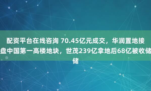 配资平台在线咨询 70.45亿元成交,华润置地接盘中国第一高楼地块,世茂239亿拿地后68亿被收储