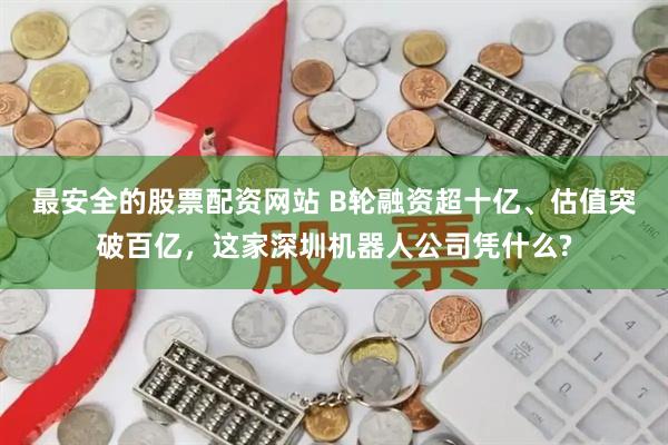 最安全的股票配资网站 B轮融资超十亿、估值突破百亿，这家深圳机器人公司凭什么?