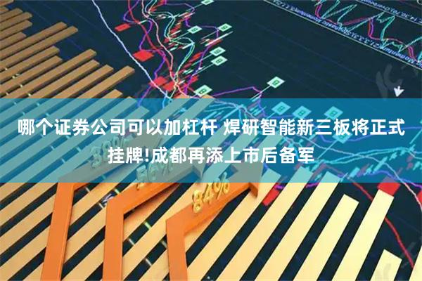 哪个证券公司可以加杠杆 焊研智能新三板将正式挂牌!成都再添上市后备军