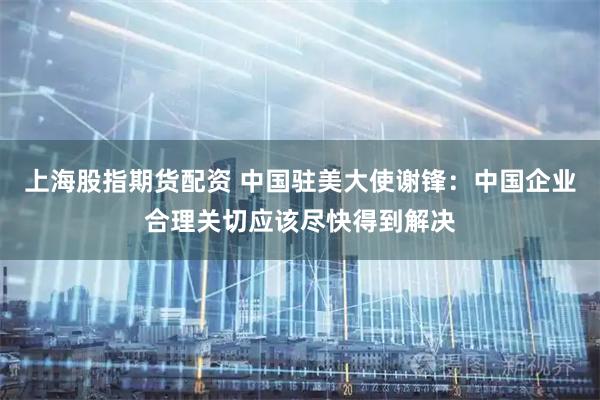 上海股指期货配资 中国驻美大使谢锋：中国企业合理关切应该尽快得到解决