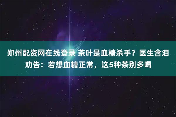 郑州配资网在线登录 茶叶是血糖杀手？医生含泪劝告：若想血糖正常，这5种茶别多喝