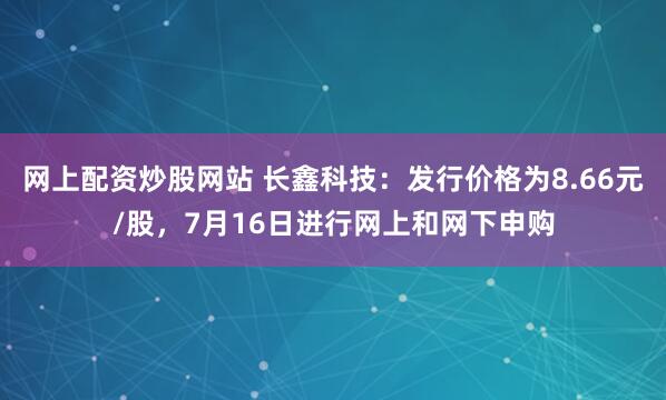 网上配资炒股网站 长鑫科技：发行价格为8.66元/股，7月16日进行网上和网下申购