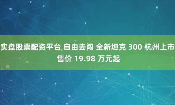 实盘股票配资平台 自由去闯 全新坦克 300 杭州上市 售价 19.98 万元起