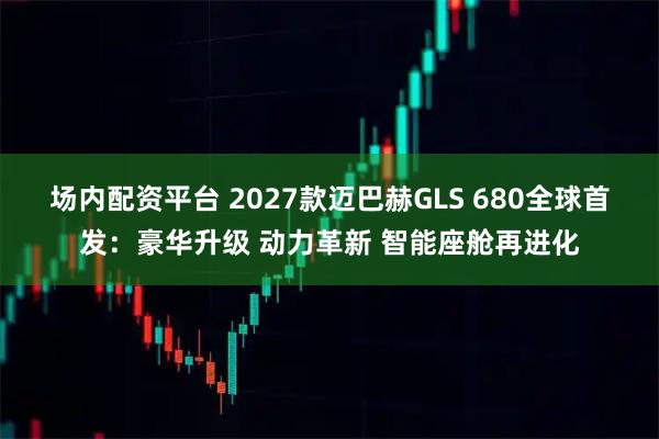 场内配资平台 2027款迈巴赫GLS 680全球首发：豪华升级 动力革新 智能座舱再进化