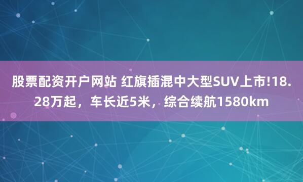 股票配资开户网站 红旗插混中大型SUV上市!18.28万起，车长近5米，综合续航1580km