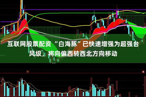互联网股票配资 “白海豚”已快速增强为超强台风级,将向偏西转西北方向移动