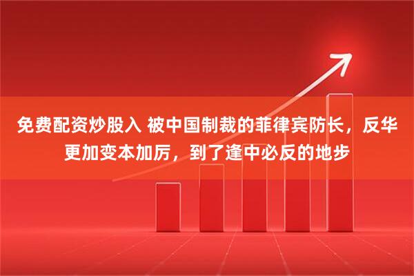 免费配资炒股入 被中国制裁的菲律宾防长，反华更加变本加厉，到了逢中必反的地步